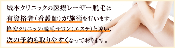 城本クリニックの医療レーザー脱毛は有資格者(看護師)が施術を行います。格安クリニック・脱毛サロン(エステ)と違い、次の予約も取りやすくなっております
