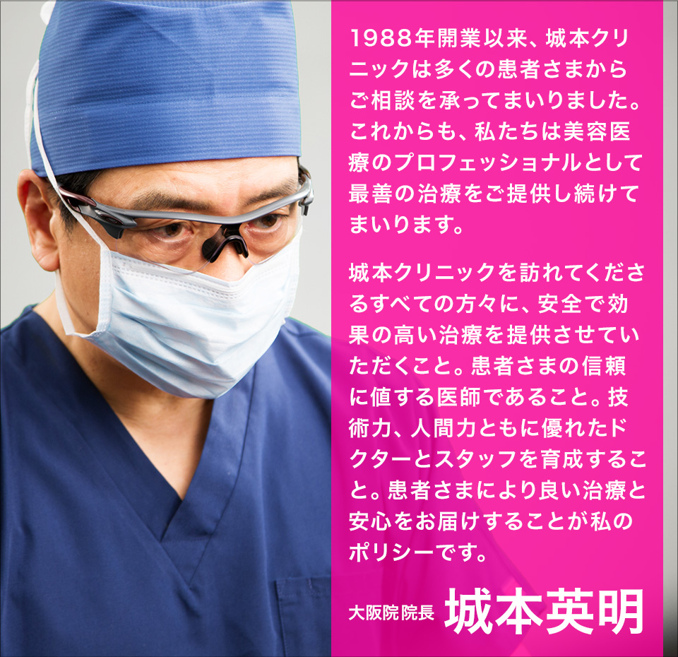 1988年開業以来、城本クリニックは多くの患者さまからご相談を承ってまいりました。これからも、私たちは美容医療のプロフェッショナルとして最善の治療をご提供し続けてまいります。城本クリニックを訪れてくださるすべての方々に、安全で効果の高い治療を提供させていただくこと。患者さまの信頼に値する医師であること。技術力、人間力ともに優れたドクターとスタッフを育成すること。患者さまにより良い治療と安心をお届けすることが私のポリシーです。大阪院院長 城本英明