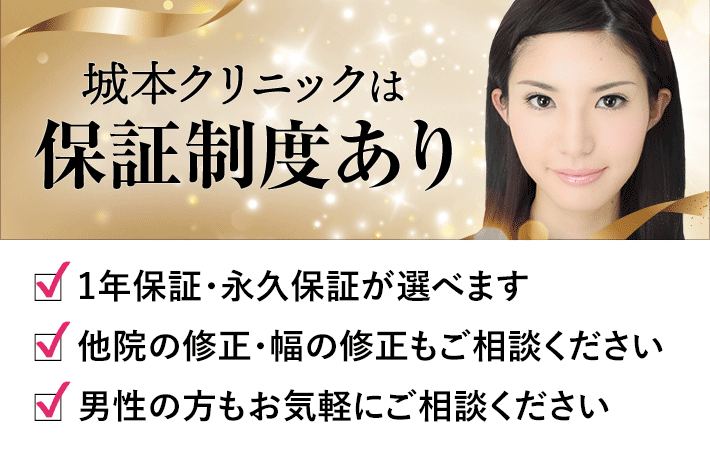 城本クリニックは保証制度あり 〜 1年保証・永久保証が選べます / 他院の修正・幅の修正もご相談ください / 男性の方もお気軽にご相談ください